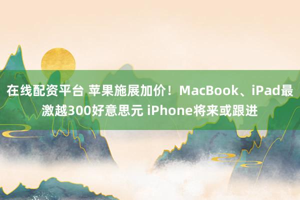 在线配资平台 苹果施展加价！MacBook、iPad最激越300好意思元 iPhone将来或跟进