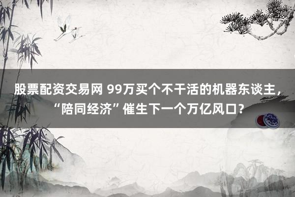 股票配资交易网 99万买个不干活的机器东谈主，“陪同经济”催生下一个万亿风口？