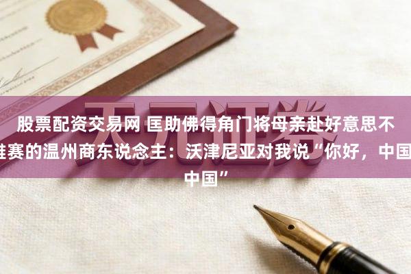 股票配资交易网 匡助佛得角门将母亲赴好意思不雅赛的温州商东说念主:沃津尼亚对我说“你好,中国”