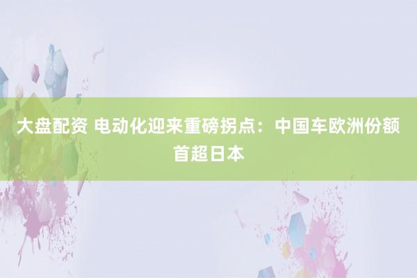 大盘配资 电动化迎来重磅拐点：中国车欧洲份额首超日本