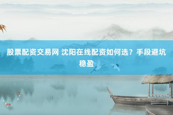 股票配资交易网 沈阳在线配资如何选？手段避坑稳盈