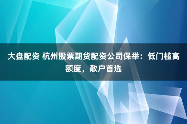 大盘配资 杭州股票期货配资公司保举：低门槛高额度，散户首选