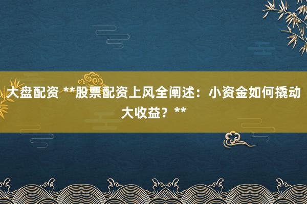 大盘配资 **股票配资上风全阐述:小资金如何撬动大收益?**