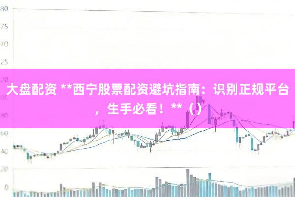 大盘配资 **西宁股票配资避坑指南：识别正规平台，生手必看！**（）