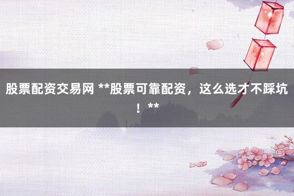 股票配资交易网 **股票可靠配资，这么选才不踩坑！**