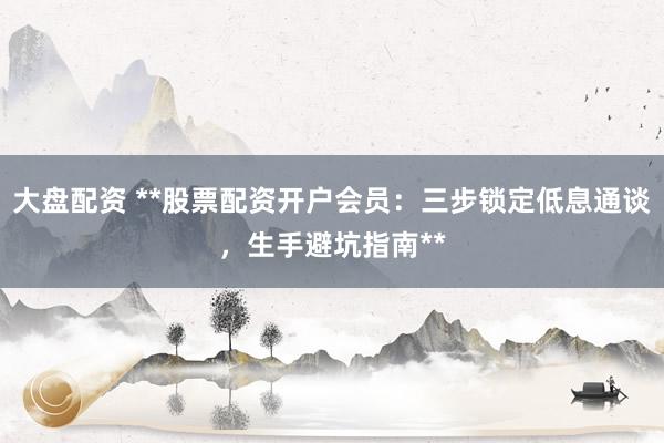 大盘配资 **股票配资开户会员：三步锁定低息通谈，生手避坑指南**