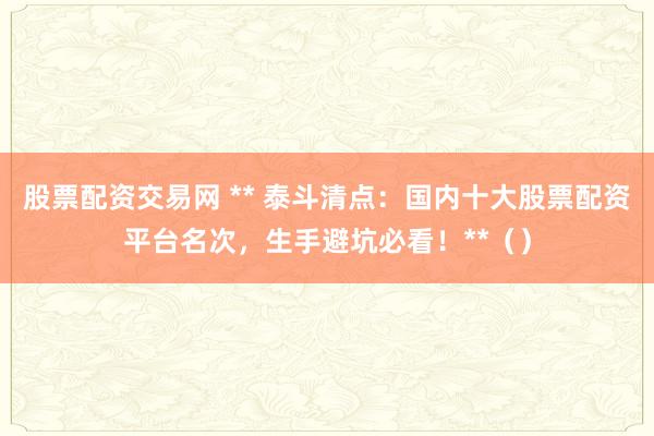 股票配资交易网 ** 泰斗清点:国内十大股票配资平台名次,生手避坑必看!**()