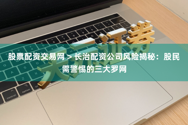 股票配资交易网 > 长治配资公司风险揭秘：股民需警惕的三大罗网