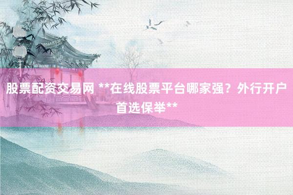 股票配资交易网 **在线股票平台哪家强？外行开户首选保举**