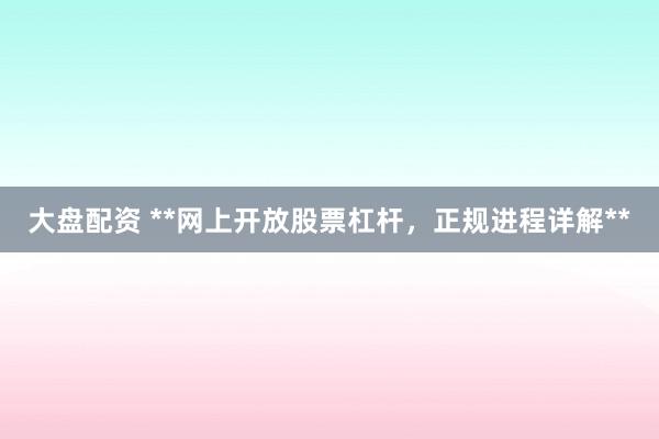 大盘配资 **网上开放股票杠杆，正规进程详解**