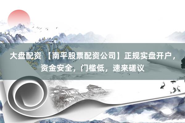 大盘配资 【南平股票配资公司】正规实盘开户，资金安全，门槛低，速来磋议