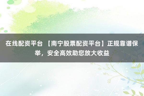 在线配资平台 【南宁股票配资平台】正规靠谱保举，安全高效助您放大收益