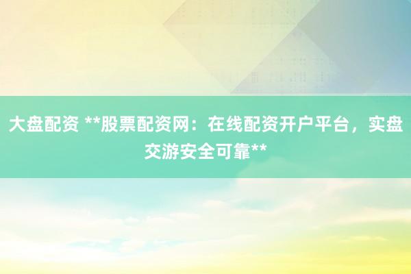 大盘配资 **股票配资网：在线配资开户平台，实盘交游安全可靠**