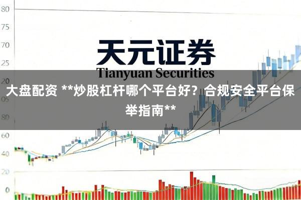 大盘配资 **炒股杠杆哪个平台好？合规安全平台保举指南**
